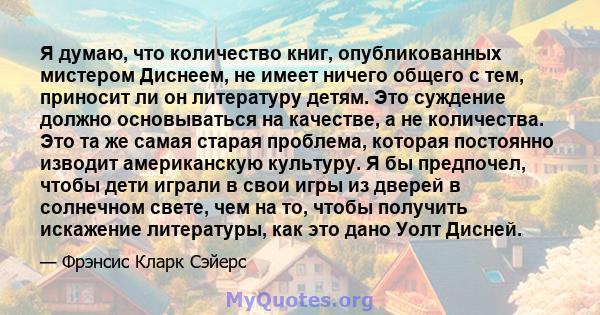 Я думаю, что количество книг, опубликованных мистером Диснеем, не имеет ничего общего с тем, приносит ли он литературу детям. Это суждение должно основываться на качестве, а не количества. Это та же самая старая