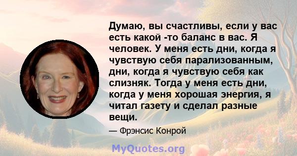 Думаю, вы счастливы, если у вас есть какой -то баланс в вас. Я человек. У меня есть дни, когда я чувствую себя парализованным, дни, когда я чувствую себя как слизняк. Тогда у меня есть дни, когда у меня хорошая энергия, 