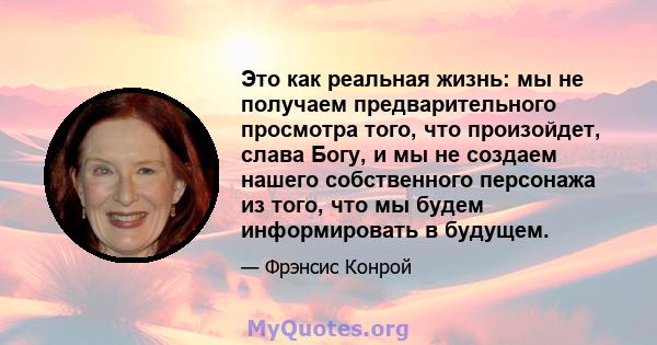 Это как реальная жизнь: мы не получаем предварительного просмотра того, что произойдет, слава Богу, и мы не создаем нашего собственного персонажа из того, что мы будем информировать в будущем.