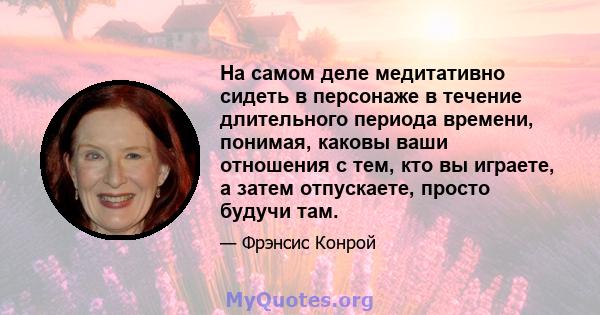 На самом деле медитативно сидеть в персонаже в течение длительного периода времени, понимая, каковы ваши отношения с тем, кто вы играете, а затем отпускаете, просто будучи там.