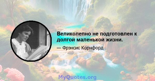 Великолепно не подготовлен к долгой маленькой жизни.