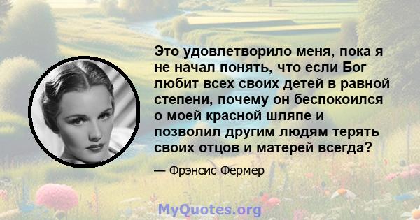 Это удовлетворило меня, пока я не начал понять, что если Бог любит всех своих детей в равной степени, почему он беспокоился о моей красной шляпе и позволил другим людям терять своих отцов и матерей всегда?