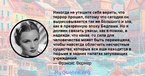 Никогда не утешите себя верить, что террор прошел, потому что сегодня он вырисовывается так же большого и зла, как в презренную эпоху Бедлама. Но я должен связать ужасы, как я помню, в надежде, что какая -то сила для