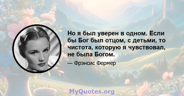 Но я был уверен в одном. Если бы Бог был отцом, с детьми, то чистота, которую я чувствовал, не была Богом.