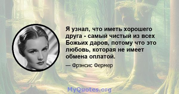 Я узнал, что иметь хорошего друга - самый чистый из всех Божьих даров, потому что это любовь, которая не имеет обмена оплатой.