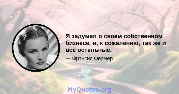 Я задумал о своем собственном бизнесе, и, к сожалению, так же и все остальные.