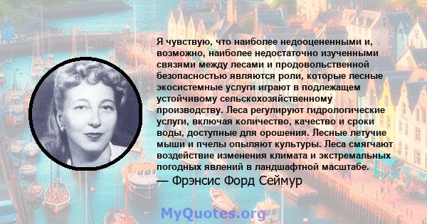 Я чувствую, что наиболее недооцененными и, возможно, наиболее недостаточно изученными связями между лесами и продовольственной безопасностью являются роли, которые лесные экосистемные услуги играют в подлежащем