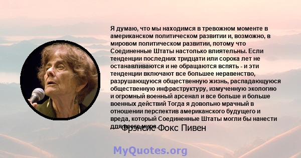 Я думаю, что мы находимся в тревожном моменте в американском политическом развитии и, возможно, в мировом политическом развитии, потому что Соединенные Штаты настолько влиятельны. Если тенденции последних тридцати или