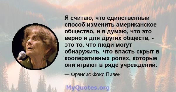 Я считаю, что единственный способ изменить американское общество, и я думаю, что это верно и для других обществ, - это то, что люди могут обнаружить, что власть скрыт в кооперативных ролях, которые они играют в ряде