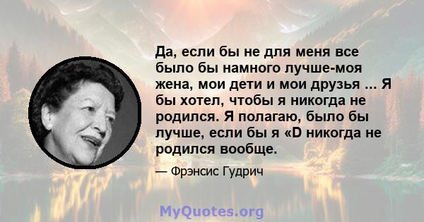 Да, если бы не для меня все было бы намного лучше-моя жена, мои дети и мои друзья ... Я бы хотел, чтобы я никогда не родился. Я полагаю, было бы лучше, если бы я «D никогда не родился вообще.