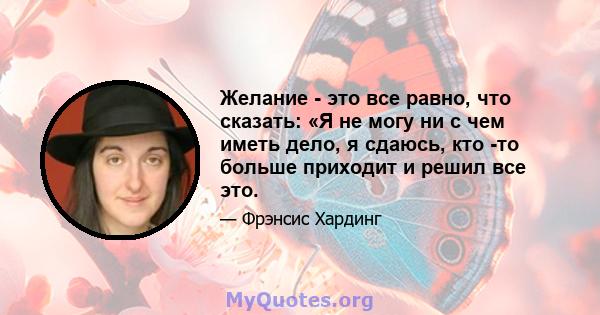 Желание - это все равно, что сказать: «Я не могу ни с чем иметь дело, я сдаюсь, кто -то больше приходит и решил все это.