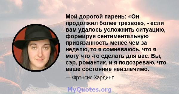 Мой дорогой парень: «Он продолжил более трезвое», - если вам удалось усложнить ситуацию, формируя сентиментальную привязанность менее чем за неделю, то я сомневаюсь, что я могу что -то сделать для вас. Вы, сэр,