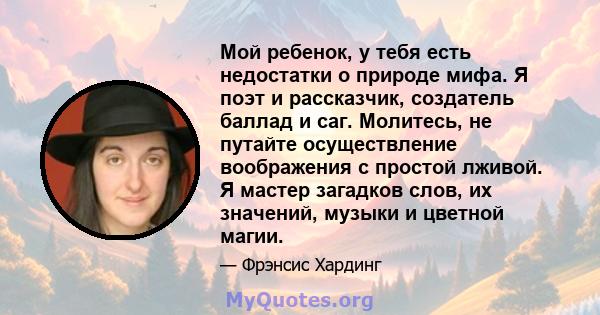 Мой ребенок, у тебя есть недостатки о природе мифа. Я поэт и рассказчик, создатель баллад и саг. Молитесь, не путайте осуществление воображения с простой лживой. Я мастер загадков слов, их значений, музыки и цветной