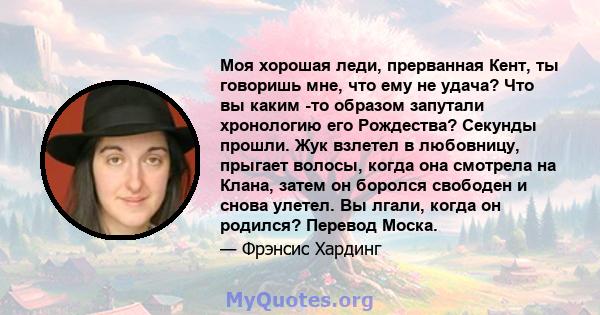 Моя хорошая леди, прерванная Кент, ты говоришь мне, что ему не удача? Что вы каким -то образом запутали хронологию его Рождества? Секунды прошли. Жук взлетел в любовницу, прыгает волосы, когда она смотрела на Клана,