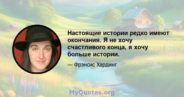 Настоящие истории редко имеют окончания. Я не хочу счастливого конца, я хочу больше истории.