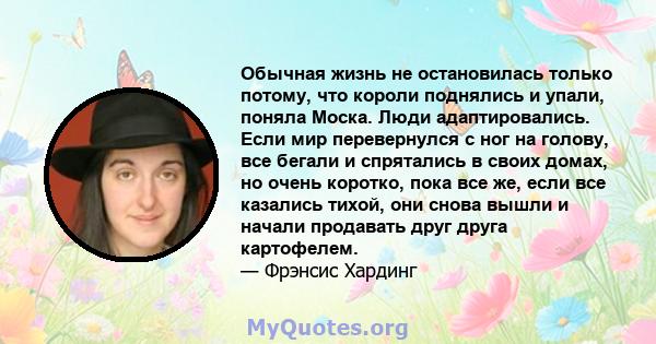 Обычная жизнь не остановилась только потому, что короли поднялись и упали, поняла Моска. Люди адаптировались. Если мир перевернулся с ног на голову, все бегали и спрятались в своих домах, но очень коротко, пока все же,