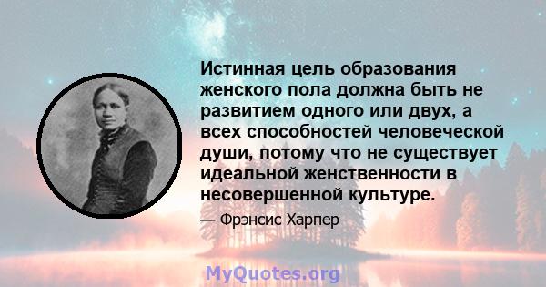 Истинная цель образования женского пола должна быть не развитием одного или двух, а всех способностей человеческой души, потому что не существует идеальной женственности в несовершенной культуре.