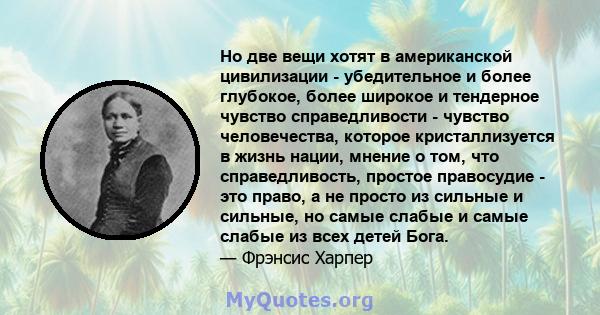 Но две вещи хотят в американской цивилизации - убедительное и более глубокое, более широкое и тендерное чувство справедливости - чувство человечества, которое кристаллизуется в жизнь нации, мнение о том, что