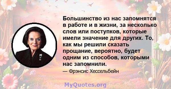 Большинство из нас запомнятся в работе и в жизни, за несколько слов или поступков, которые имели значение для других. То, как мы решили сказать прощание, вероятно, будет одним из способов, которыми нас запомнили.