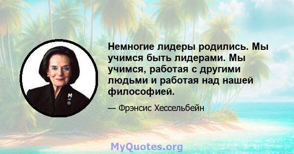 Немногие лидеры родились. Мы учимся быть лидерами. Мы учимся, работая с другими людьми и работая над нашей философией.