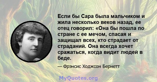 Если бы Сара была мальчиком и жила несколько веков назад, ее отец говорил: «Она бы пошла по стране с ее мечом, спасая и защищал всех, кто страдает от страданий. Она всегда хочет сражаться, когда видит людей в беде.