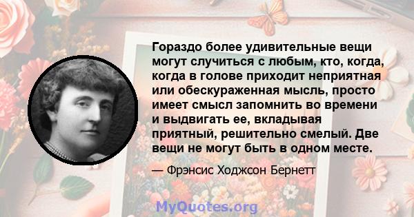 Гораздо более удивительные вещи могут случиться с любым, кто, когда, когда в голове приходит неприятная или обескураженная мысль, просто имеет смысл запомнить во времени и выдвигать ее, вкладывая приятный, решительно