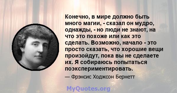 Конечно, в мире должно быть много магии, - сказал он мудро, однажды, - но люди не знают, на что это похоже или как это сделать. Возможно, начало - это просто сказать, что хорошие вещи произойдут, пока вы не сделаете их. 