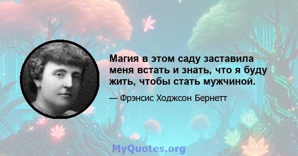 Магия в этом саду заставила меня встать и знать, что я буду жить, чтобы стать мужчиной.