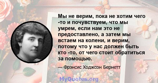 Мы не верим, пока не хотим чего -то и почувствуем, что мы умрем, если нам это не предоставлено, а затем мы встаем на колени, и верим, потому что у нас должен быть кто -то, от чего стоит обратиться за помощью.