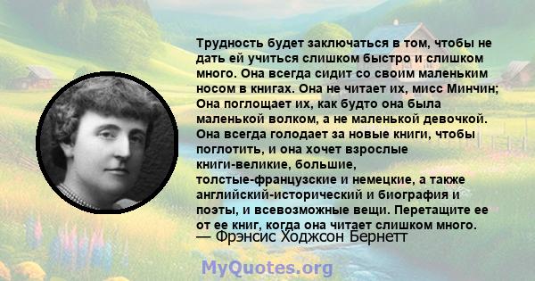 Трудность будет заключаться в том, чтобы не дать ей учиться слишком быстро и слишком много. Она всегда сидит со своим маленьким носом в книгах. Она не читает их, мисс Минчин; Она поглощает их, как будто она была