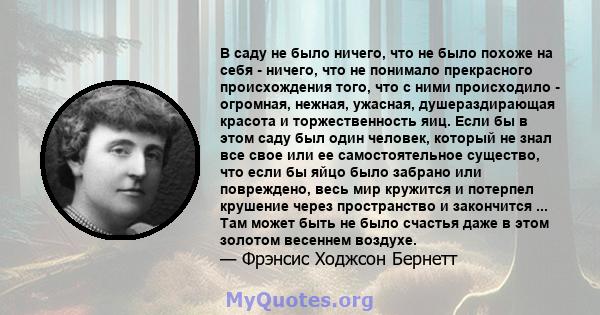 В саду не было ничего, что не было похоже на себя - ничего, что не понимало прекрасного происхождения того, что с ними происходило - огромная, нежная, ужасная, душераздирающая красота и торжественность яиц. Если бы в