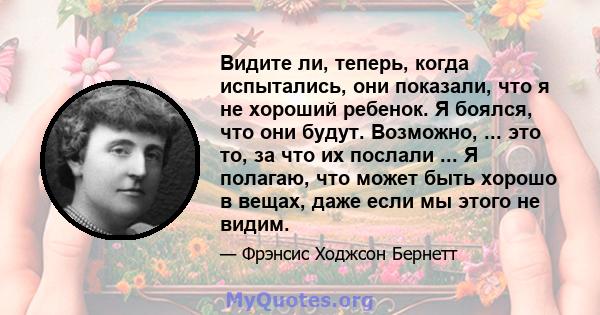 Видите ли, теперь, когда испытались, они показали, что я не хороший ребенок. Я боялся, что они будут. Возможно, ... это то, за что их послали ... Я полагаю, что может быть хорошо в вещах, даже если мы этого не видим.