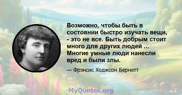 Возможно, чтобы быть в состоянии быстро изучать вещи, - это не все. Быть добрым стоит много для других людей ... Многие умные люди нанесли вред и были злы.