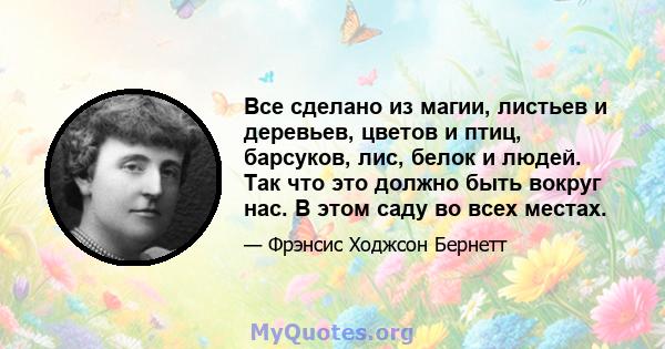 Все сделано из магии, листьев и деревьев, цветов и птиц, барсуков, лис, белок и людей. Так что это должно быть вокруг нас. В этом саду во всех местах.