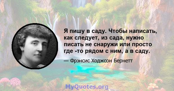 Я пишу в саду. Чтобы написать, как следует, из сада, нужно писать не снаружи или просто где -то рядом с ним, а в саду.