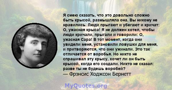 Я смею сказать, что это довольно сложно быть крысой, размышляла она. Вы никому не нравились. Люди прыгают и убегают и кричат: О, ужасная крыса! Я не должен хотел, чтобы люди кричали, прыгали и говорили: О, ужасная Сара! 