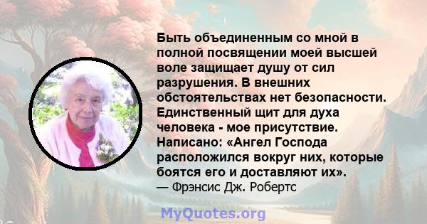 Быть объединенным со мной в полной посвящении моей высшей воле защищает душу от сил разрушения. В внешних обстоятельствах нет безопасности. Единственный щит для духа человека - мое присутствие. Написано: «Ангел Господа