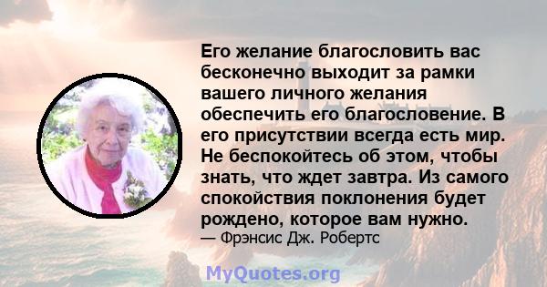 Его желание благословить вас бесконечно выходит за рамки вашего личного желания обеспечить его благословение. В его присутствии всегда есть мир. Не беспокойтесь об этом, чтобы знать, что ждет завтра. Из самого