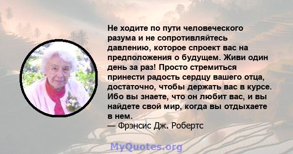 Не ходите по пути человеческого разума и не сопротивляйтесь давлению, которое спроект вас на предположения о будущем. Живи один день за раз! Просто стремиться принести радость сердцу вашего отца, достаточно, чтобы