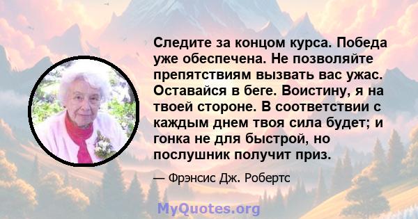 Следите за концом курса. Победа уже обеспечена. Не позволяйте препятствиям вызвать вас ужас. Оставайся в беге. Воистину, я на твоей стороне. В соответствии с каждым днем ​​твоя сила будет; и гонка не для быстрой, но