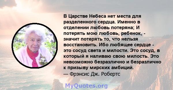 В Царстве Небеса нет места для разделенного сердца. Именно в отделении любовь потеряна; И потерять мою любовь, ребенок, - значит потерять то, что нельзя восстановить. Ибо любящее сердце - это сосуд света и милости. Это