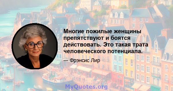 Многие пожилые женщины препятствуют и боятся действовать. Это такая трата человеческого потенциала.