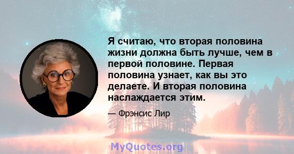 Я считаю, что вторая половина жизни должна быть лучше, чем в первой половине. Первая половина узнает, как вы это делаете. И вторая половина наслаждается этим.