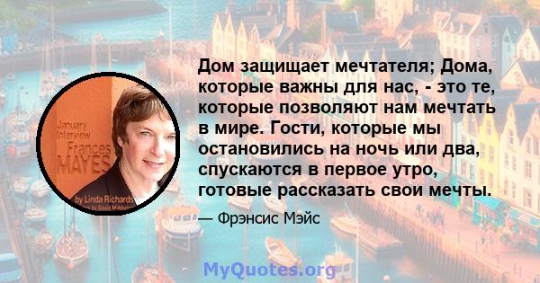 Дом защищает мечтателя; Дома, которые важны для нас, - это те, которые позволяют нам мечтать в мире. Гости, которые мы остановились на ночь или два, спускаются в первое утро, готовые рассказать свои мечты.