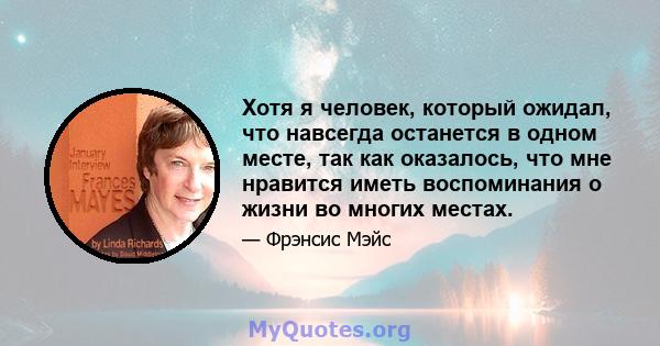 Хотя я человек, который ожидал, что навсегда останется в одном месте, так как оказалось, что мне нравится иметь воспоминания о жизни во многих местах.