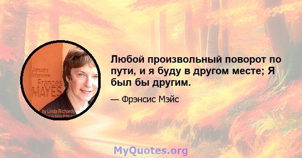 Любой произвольный поворот по пути, и я буду в другом месте; Я был бы другим.