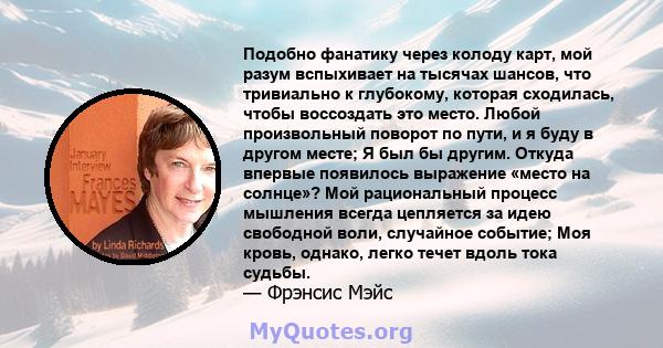 Подобно фанатику через колоду карт, мой разум вспыхивает на тысячах шансов, что тривиально к глубокому, которая сходилась, чтобы воссоздать это место. Любой произвольный поворот по пути, и я буду в другом месте; Я был