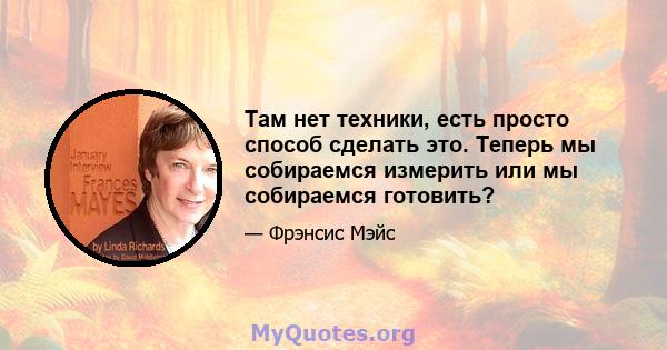 Там нет техники, есть просто способ сделать это. Теперь мы собираемся измерить или мы собираемся готовить?