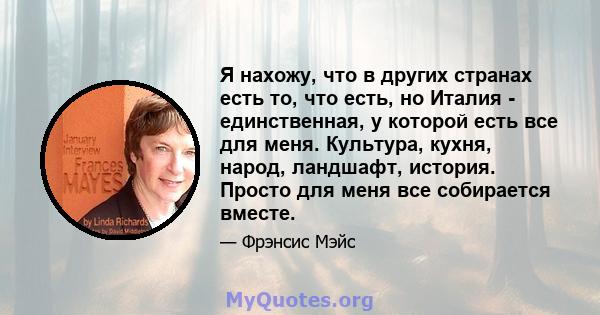 Я нахожу, что в других странах есть то, что есть, но Италия - единственная, у которой есть все для меня. Культура, кухня, народ, ландшафт, история. Просто для меня все собирается вместе.