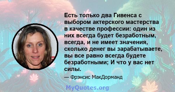 Есть только два Гивенса с выбором актерского мастерства в качестве профессии: один из них всегда будет безработным, всегда, и не имеет значения, сколько денег вы зарабатываете, вы все равно всегда будете безработными; И 